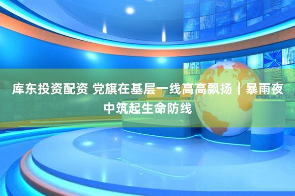 库东投资配资 党旗在基层一线高高飘扬｜暴雨夜中筑起生命防线
