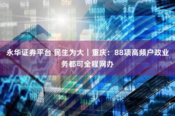 永华证券平台 民生为大｜重庆：88项高频户政业务都可全程网办
