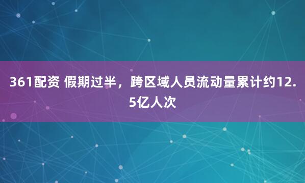 361配资 假期过半，跨区域人员流动量累计约12.5亿人次