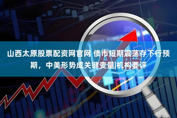 山西太原股票配资网官网 债市短期震荡存下行预期，中美形势成关键变量|机构要评