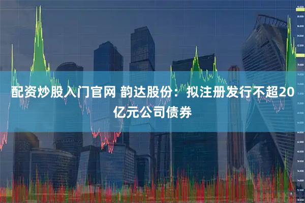 配资炒股入门官网 韵达股份：拟注册发行不超20亿元公司债券