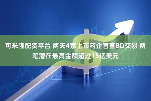可米隆配资平台 两天4家上市药企官宣BD交易 两笔潜在最高金额超过15亿美元