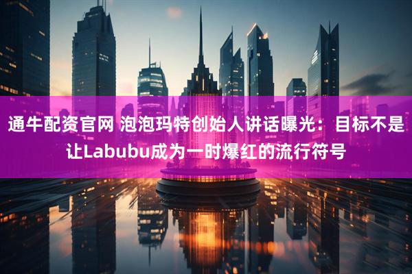 通牛配资官网 泡泡玛特创始人讲话曝光：目标不是让Labubu成为一时爆红的流行符号