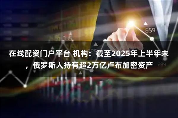 在线配资门户平台 机构：截至2025年上半年末，俄罗斯人持有超2万亿卢布加密资产