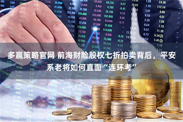 多赢策略官网 前海财险股权七折拍卖背后,平安系老将如何直面“连环考”