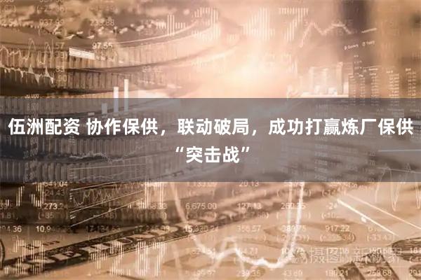 伍洲配资 协作保供，联动破局，成功打赢炼厂保供“突击战”