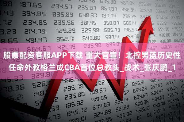 股票配资客服APP下载 重大官宣！北控男篮历史性任命外教格兰成CBA首位总教头_战术_张庆鹏_1