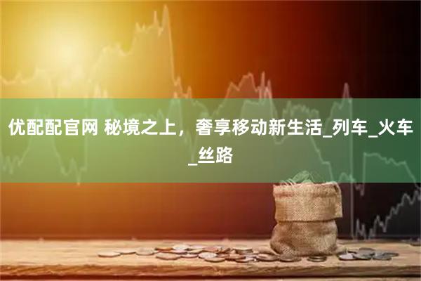 优配配官网 秘境之上，奢享移动新生活_列车_火车_丝路