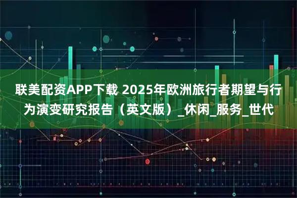 联美配资APP下载 2025年欧洲旅行者期望与行为演变研究报告（英文版）_休闲_服务_世代