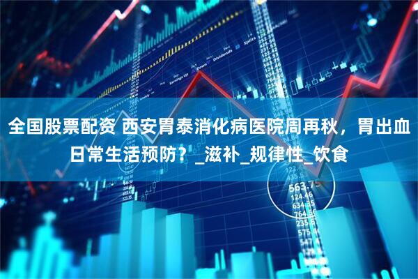 全国股票配资 西安胃泰消化病医院周再秋，胃出血日常生活预防？_滋补_规律性_饮食