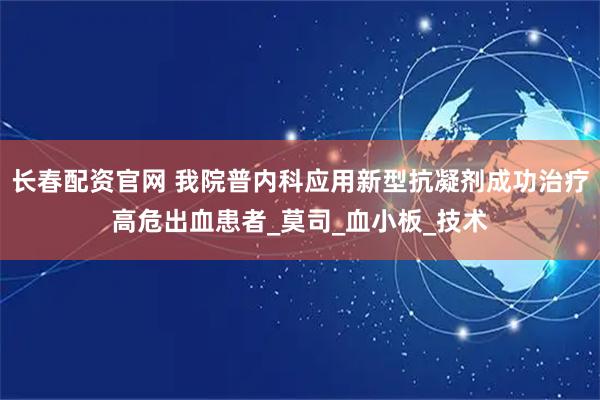 长春配资官网 我院普内科应用新型抗凝剂成功治疗高危出血患者_莫司_血小板_技术