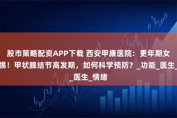 股市策略配资APP下载 西安甲康医院：更年期女性警惕！甲状腺结节高发期，如何科学预防？_功能_医生_情绪