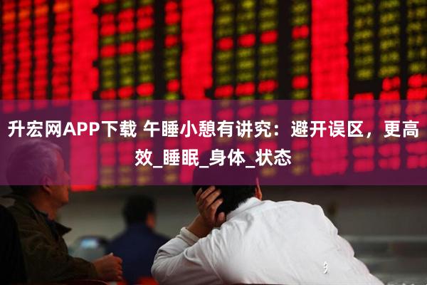 升宏网APP下载 午睡小憩有讲究：避开误区，更高效_睡眠_身体_状态