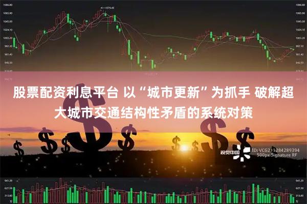 股票配资利息平台 以“城市更新”为抓手 破解超大城市交通结构性矛盾的系统对策