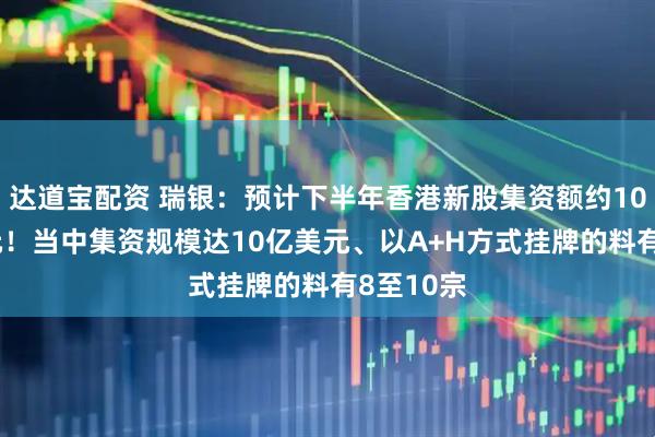 达道宝配资 瑞银：预计下半年香港新股集资额约1000亿港元！当中集资规模达10亿美元、以A+H方式挂牌的料有8至10宗