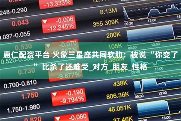 惠仁配资平台 火象三星座共同软肋：被说 “你变了” 比杀了还难受_对方_朋友_性格