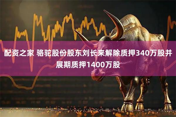 配资之家 骆驼股份股东刘长来解除质押340万股并展期质押1400万股
