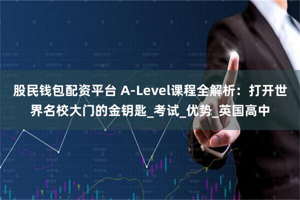 股民钱包配资平台 A-Level课程全解析：打开世界名校大门的金钥匙_考试_优势_英国高中