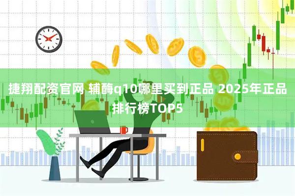 捷翔配资官网 辅酶q10哪里买到正品 2025年正品排行榜TOP5