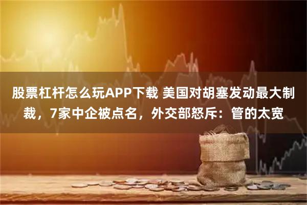 股票杠杆怎么玩APP下载 美国对胡塞发动最大制裁，7家中企被点名，外交部怒斥：管的太宽
