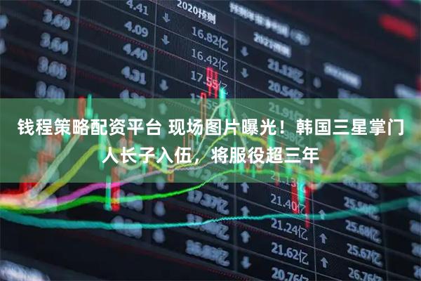 钱程策略配资平台 现场图片曝光！韩国三星掌门人长子入伍，将服役超三年