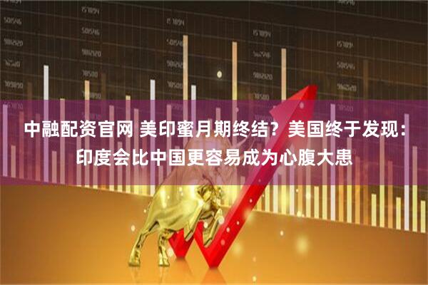 中融配资官网 美印蜜月期终结？美国终于发现：印度会比中国更容易成为心腹大患