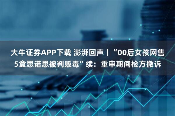 大牛证券APP下载 澎湃回声｜“00后女孩网售5盒思诺思被判贩毒”续：重审期间检方撤诉