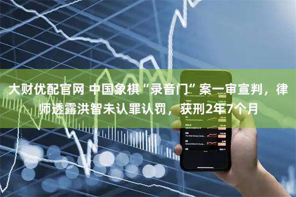 大财优配官网 中国象棋“录音门”案一审宣判，律师透露洪智未认罪认罚，获刑2年7个月