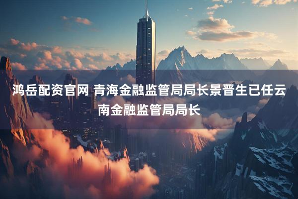 鸿岳配资官网 青海金融监管局局长景晋生已任云南金融监管局局长