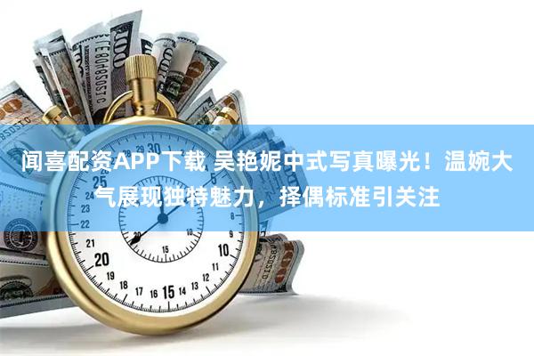 闻喜配资APP下载 吴艳妮中式写真曝光！温婉大气展现独特魅力，择偶标准引关注