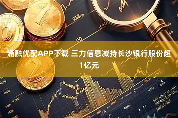 涌融优配APP下载 三力信息减持长沙银行股份超1亿元