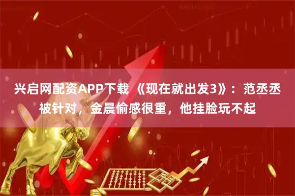 兴启网配资APP下载 《现在就出发3》：范丞丞被针对，金晨偷感很重，他挂脸玩不起