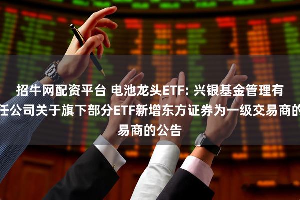 招牛网配资平台 电池龙头ETF: 兴银基金管理有限责任公司关于旗下部分ETF新增东方证券为一级交易商的公告
