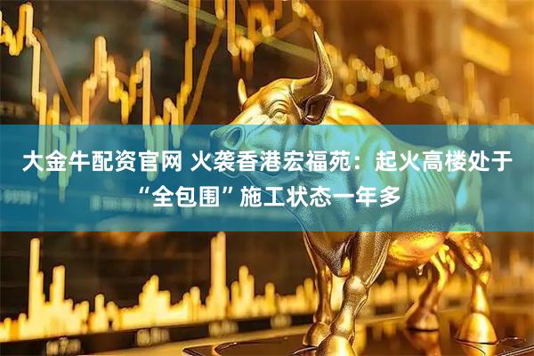 大金牛配资官网 火袭香港宏福苑：起火高楼处于“全包围”施工状态一年多