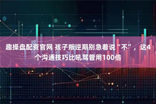 趣操盘配资官网 孩子叛逆期别急着说“不”，这4个沟通技巧比吼骂管用100倍