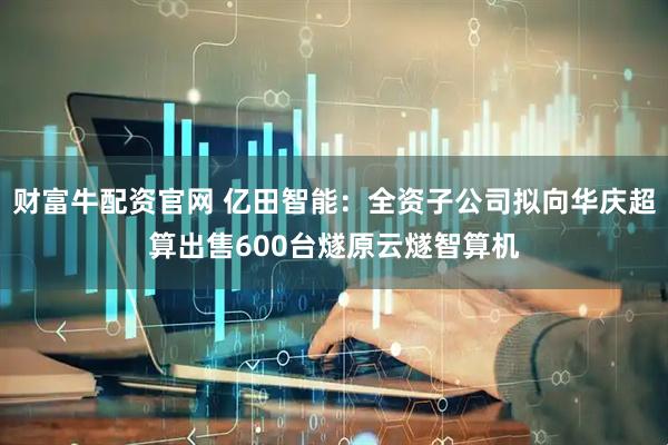 财富牛配资官网 亿田智能：全资子公司拟向华庆超算出售600台燧原云燧智算机