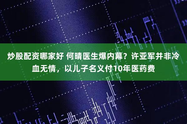 炒股配资哪家好 何晴医生爆内幕？许亚军并非冷血无情，以儿子名义付10年医药费