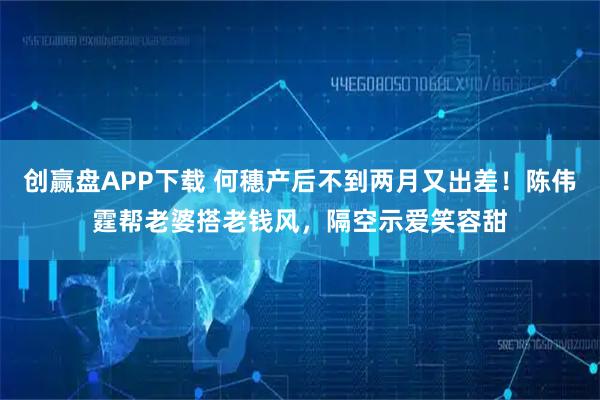 创赢盘APP下载 何穗产后不到两月又出差！陈伟霆帮老婆搭老钱风，隔空示爱笑容甜