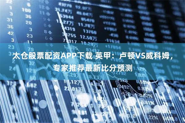 太仓股票配资APP下载 英甲：卢顿VS威科姆，专家推荐最新比分预测