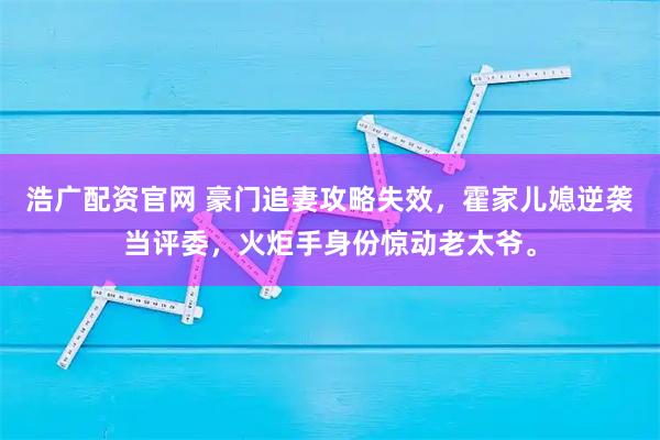 浩广配资官网 豪门追妻攻略失效，霍家儿媳逆袭当评委，火炬手身份惊动老太爷。