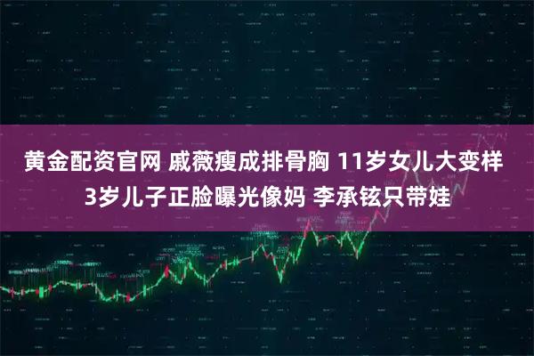 黄金配资官网 戚薇瘦成排骨胸 11岁女儿大变样 3岁儿子正脸曝光像妈 李承铉只带娃