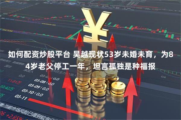 如何配资炒股平台 吴越现状53岁未婚未育，为84岁老父停工一年，坦言孤独是种福报