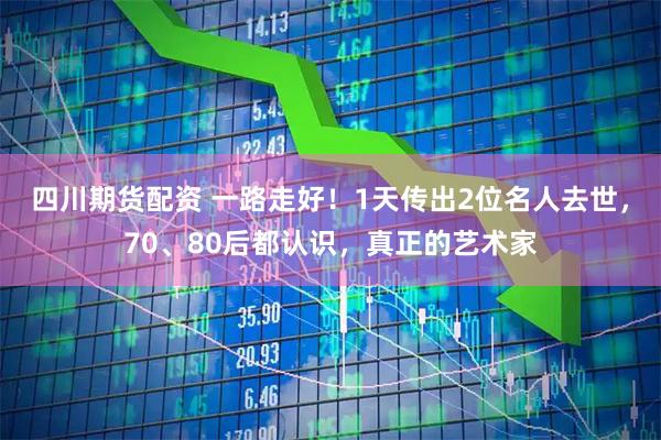 四川期货配资 一路走好！1天传出2位名人去世，70、80后都认识，真正的艺术家