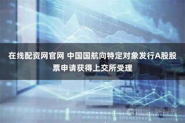 在线配资网官网 中国国航向特定对象发行A股股票申请获得上交所受理