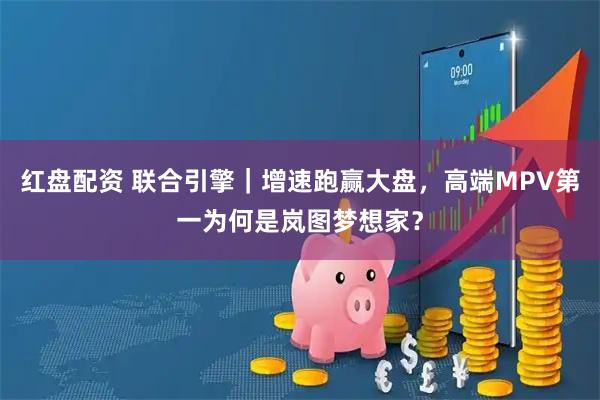 红盘配资 联合引擎｜增速跑赢大盘，高端MPV第一为何是岚图梦想家？