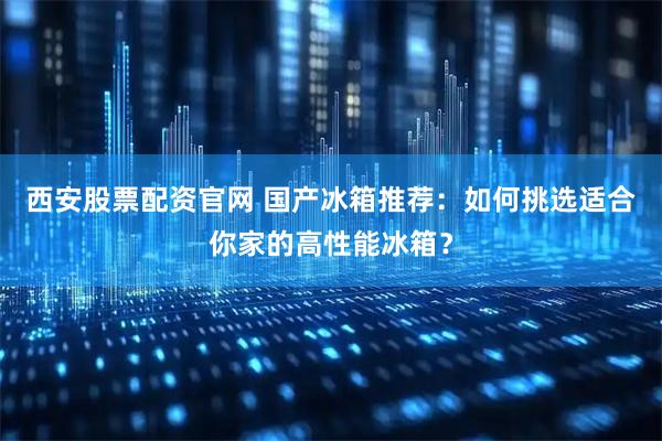 西安股票配资官网 国产冰箱推荐：如何挑选适合你家的高性能冰箱？