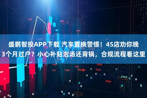 盛鹏智投APP下载 汽车置换警惕！4S店劝你晚3个月过户？小心补贴泡汤还背锅，合规流程看这里