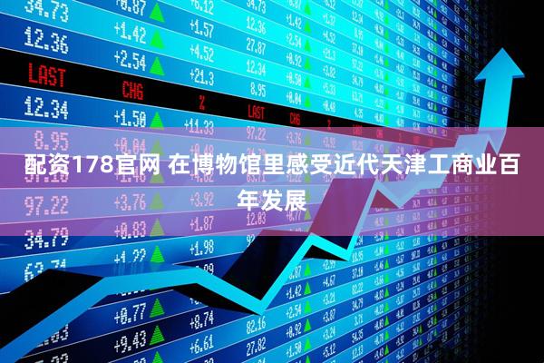配资178官网 在博物馆里感受近代天津工商业百年发展