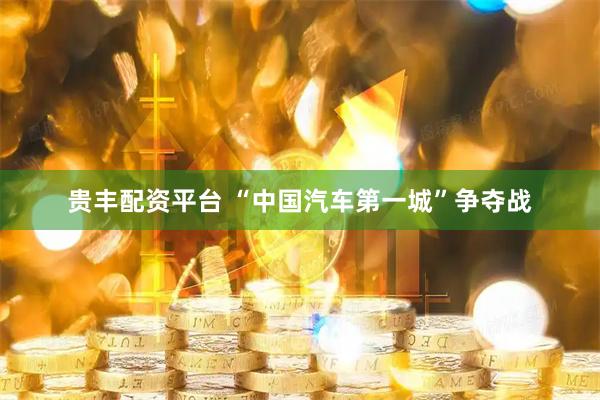 贵丰配资平台 “中国汽车第一城”争夺战