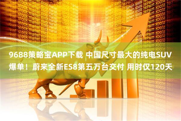 9688策略宝APP下载 中国尺寸最大的纯电SUV爆单！蔚来全新ES8第五万台交付 用时仅120天